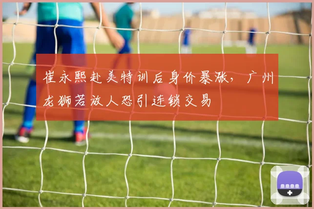 崔永熙赴美特训后身价暴涨，广州龙狮若放人恐引连锁交易