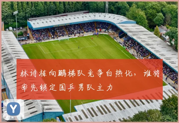 林诗栋向鹏梯队竞争白热化，谁将率先锁定国乒男队主力