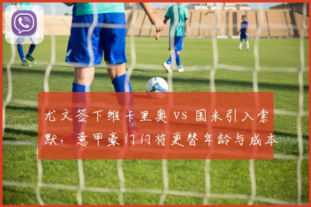 尤文签下维卡里奥 vs 国米引入索默，意甲豪门门将更替年龄与成本对照