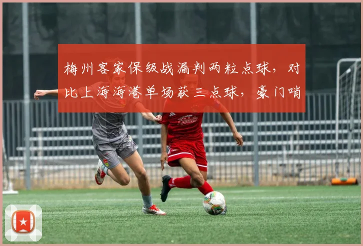 梅州客家保级战漏判两粒点球，对比上海海港单场获三点球，豪门哨疑云再起