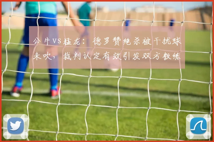 公牛vs猛龙：德罗赞绝杀被干扰球未吹，裁判认定有效引发双方教练组对峙