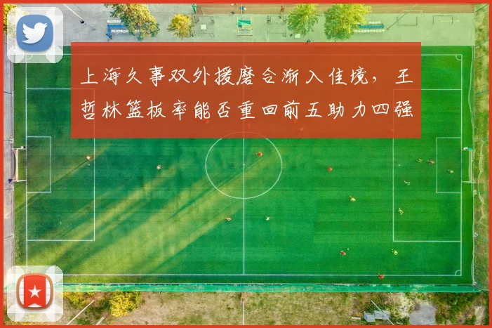 上海久事双外援磨合渐入佳境，王哲林篮板率能否重回前五助力四强