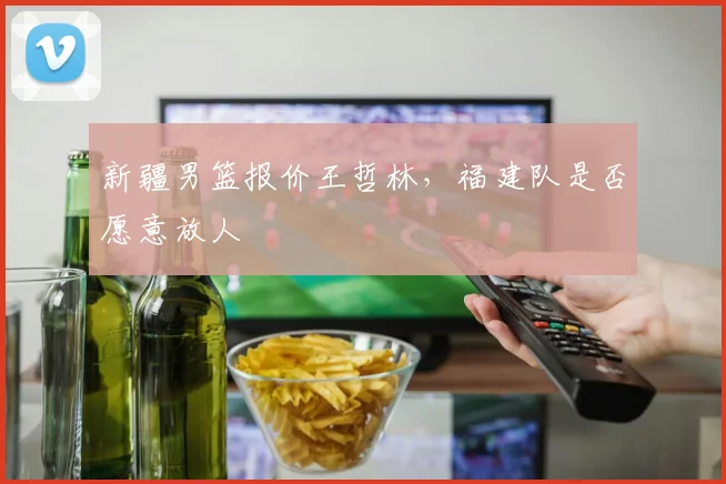 新疆男篮报价王哲林，福建队是否愿意放人